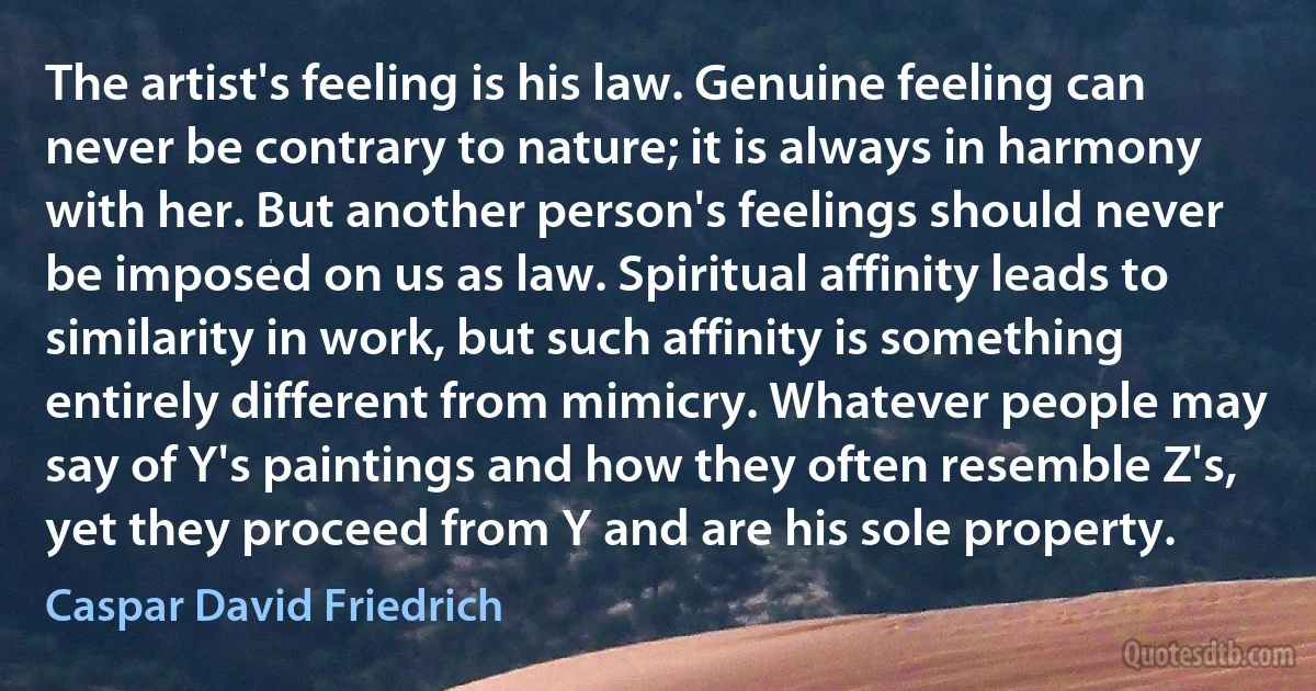 The artist's feeling is his law. Genuine feeling can never be contrary to nature; it is always in harmony with her. But another person's feelings should never be imposed on us as law. Spiritual affinity leads to similarity in work, but such affinity is something entirely different from mimicry. Whatever people may say of Y's paintings and how they often resemble Z's, yet they proceed from Y and are his sole property. (Caspar David Friedrich)