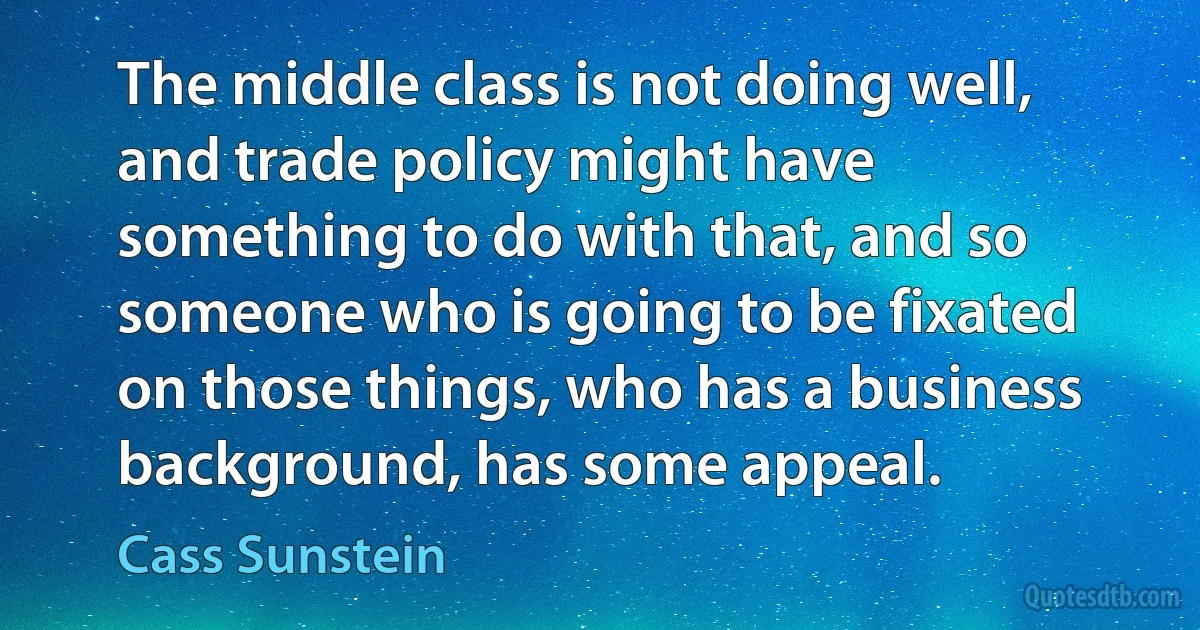 The middle class is not doing well, and trade policy might have something to do with that, and so someone who is going to be fixated on those things, who has a business background, has some appeal. (Cass Sunstein)