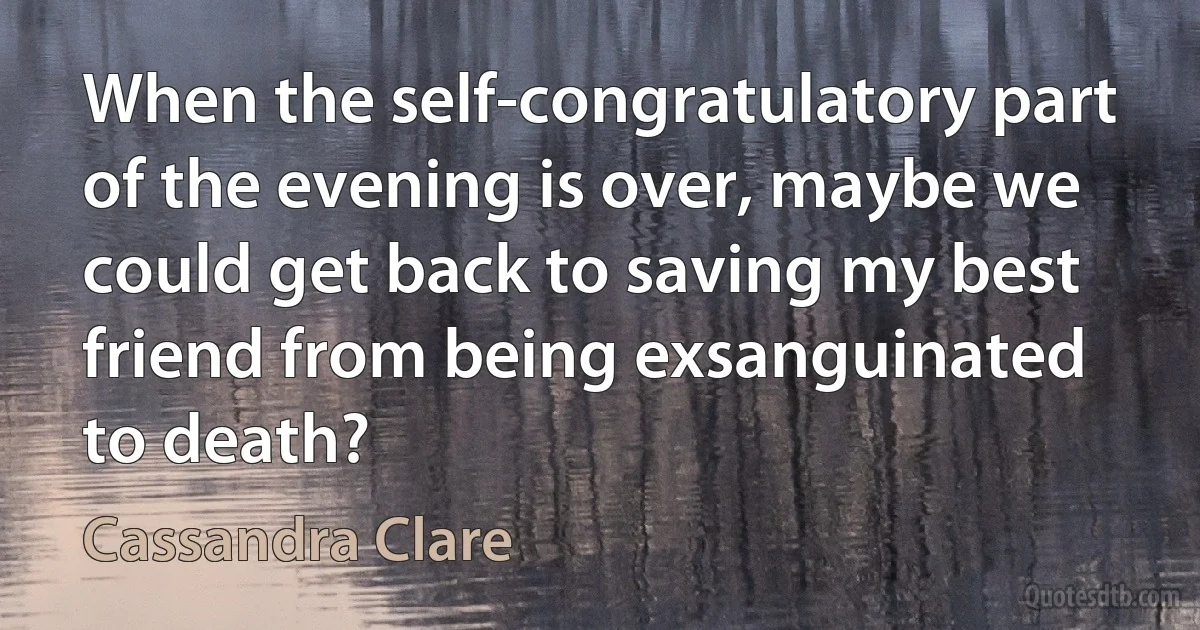 When the self-congratulatory part of the evening is over, maybe we could get back to saving my best friend from being exsanguinated to death? (Cassandra Clare)