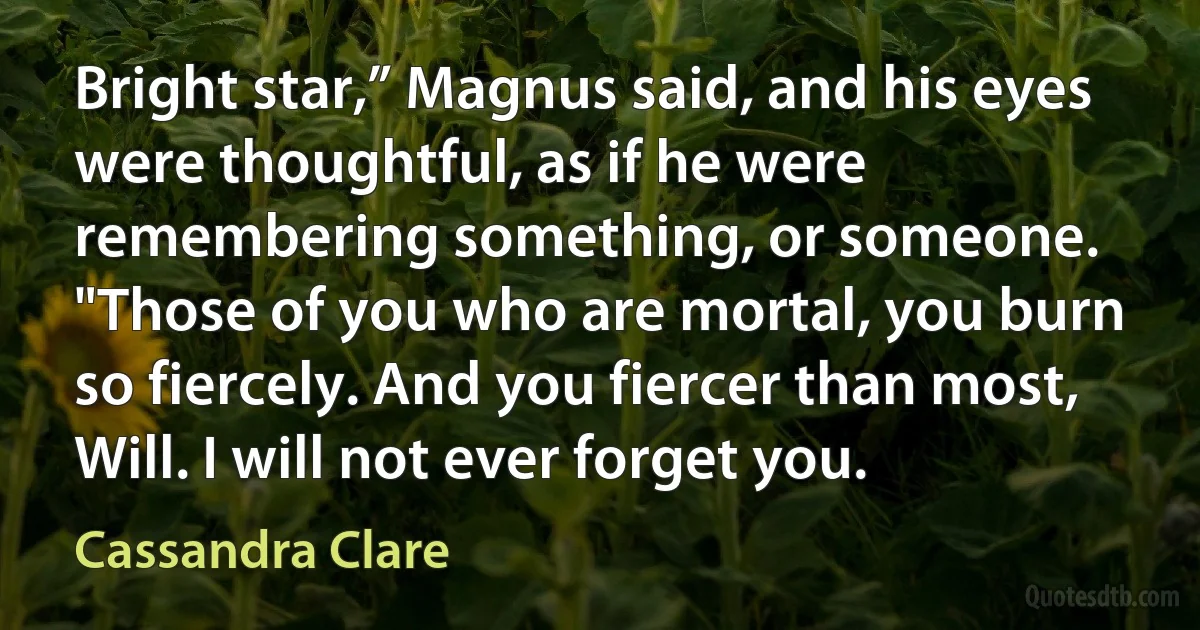 Bright star,” Magnus said, and his eyes were thoughtful, as if he were remembering something, or someone. "Those of you who are mortal, you burn so fiercely. And you fiercer than most, Will. I will not ever forget you. (Cassandra Clare)