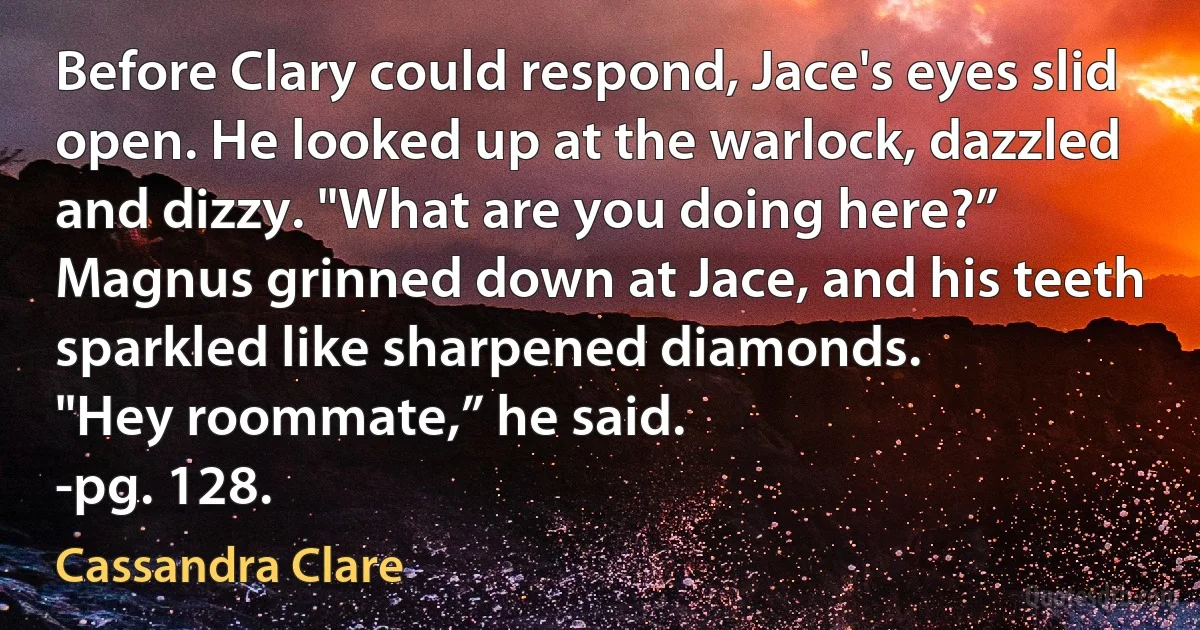 Before Clary could respond, Jace's eyes slid open. He looked up at the warlock, dazzled and dizzy. "What are you doing here?”
Magnus grinned down at Jace, and his teeth sparkled like sharpened diamonds.
"Hey roommate,” he said.
-pg. 128. (Cassandra Clare)