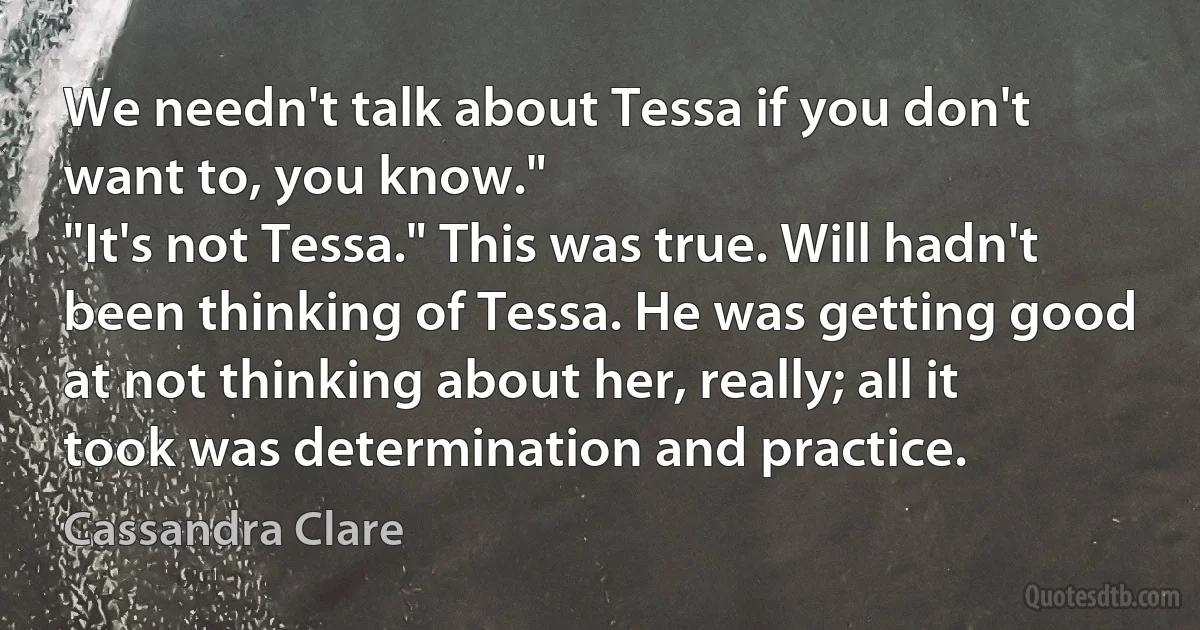 We needn't talk about Tessa if you don't want to, you know."
"It's not Tessa." This was true. Will hadn't been thinking of Tessa. He was getting good at not thinking about her, really; all it took was determination and practice. (Cassandra Clare)