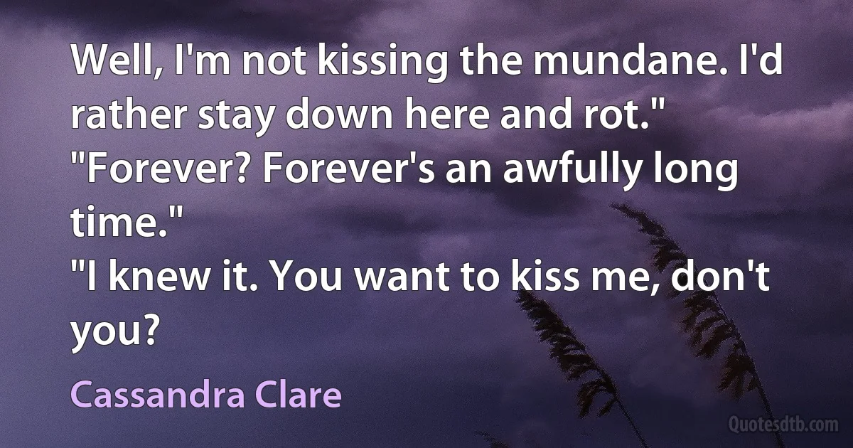 Well, I'm not kissing the mundane. I'd rather stay down here and rot."
"Forever? Forever's an awfully long time."
"I knew it. You want to kiss me, don't you? (Cassandra Clare)