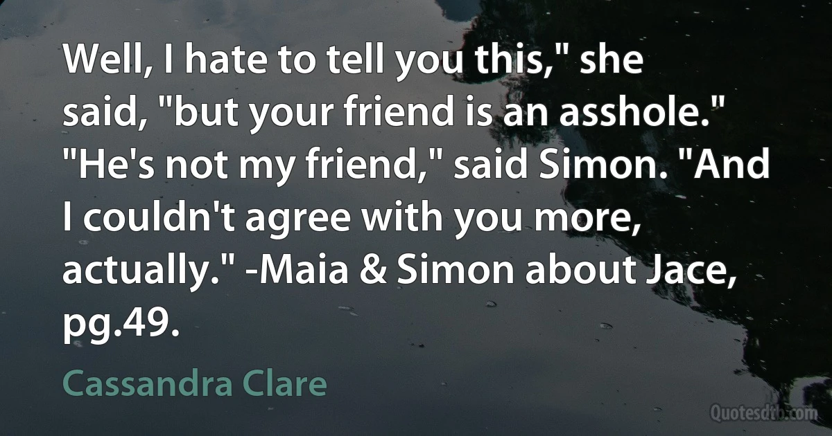 Well, I hate to tell you this," she said, "but your friend is an asshole." "He's not my friend," said Simon. "And I couldn't agree with you more, actually." -Maia & Simon about Jace, pg.49. (Cassandra Clare)