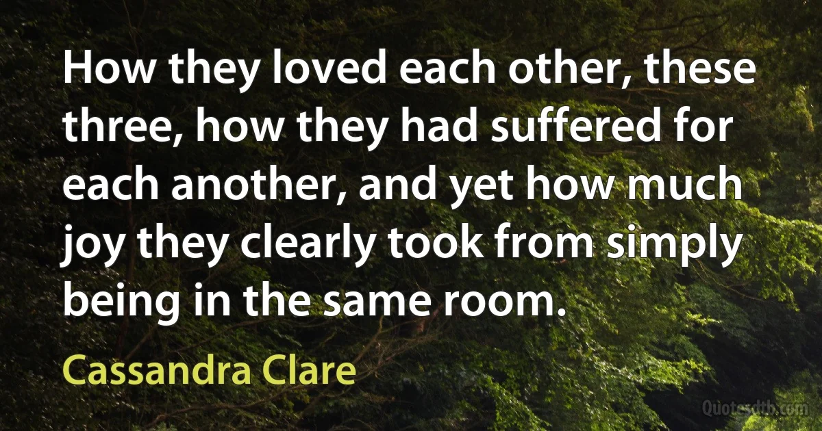 How they loved each other, these three, how they had suffered for each another, and yet how much joy they clearly took from simply being in the same room. (Cassandra Clare)