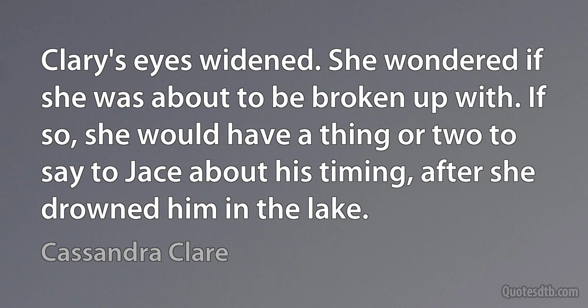 Clary's eyes widened. She wondered if she was about to be broken up with. If so, she would have a thing or two to say to Jace about his timing, after she drowned him in the lake. (Cassandra Clare)