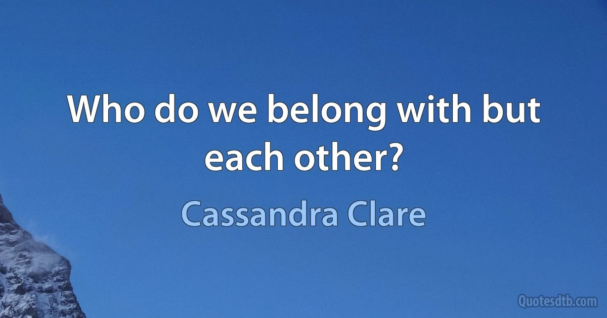 Who do we belong with but each other? (Cassandra Clare)