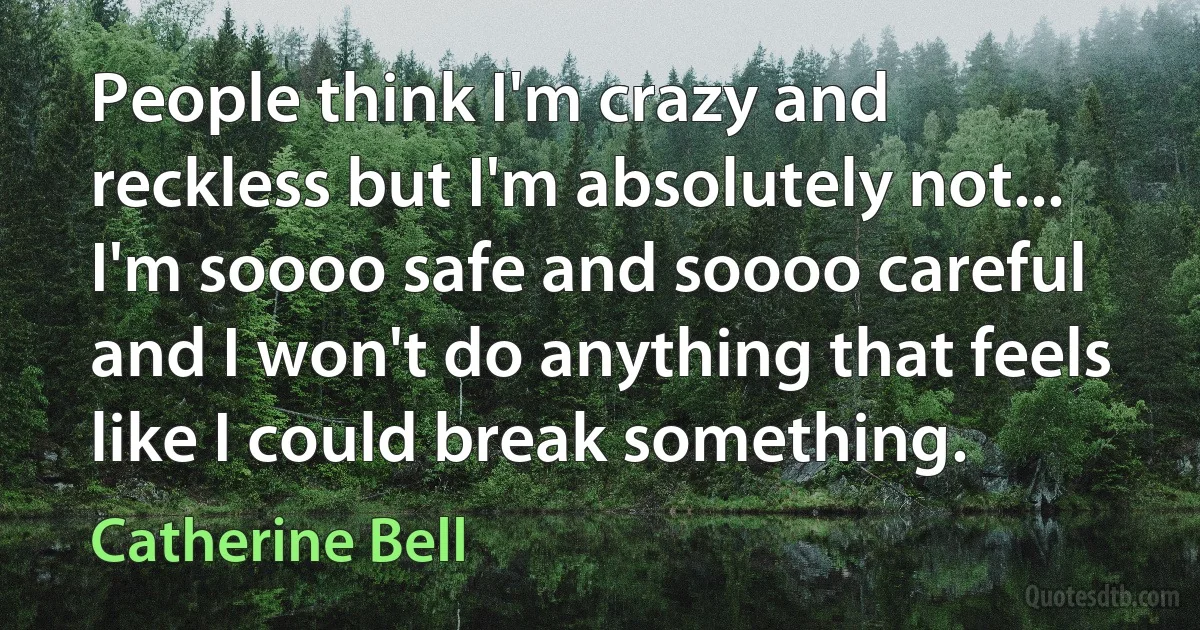 People think I'm crazy and reckless but I'm absolutely not... I'm soooo safe and soooo careful and I won't do anything that feels like I could break something. (Catherine Bell)