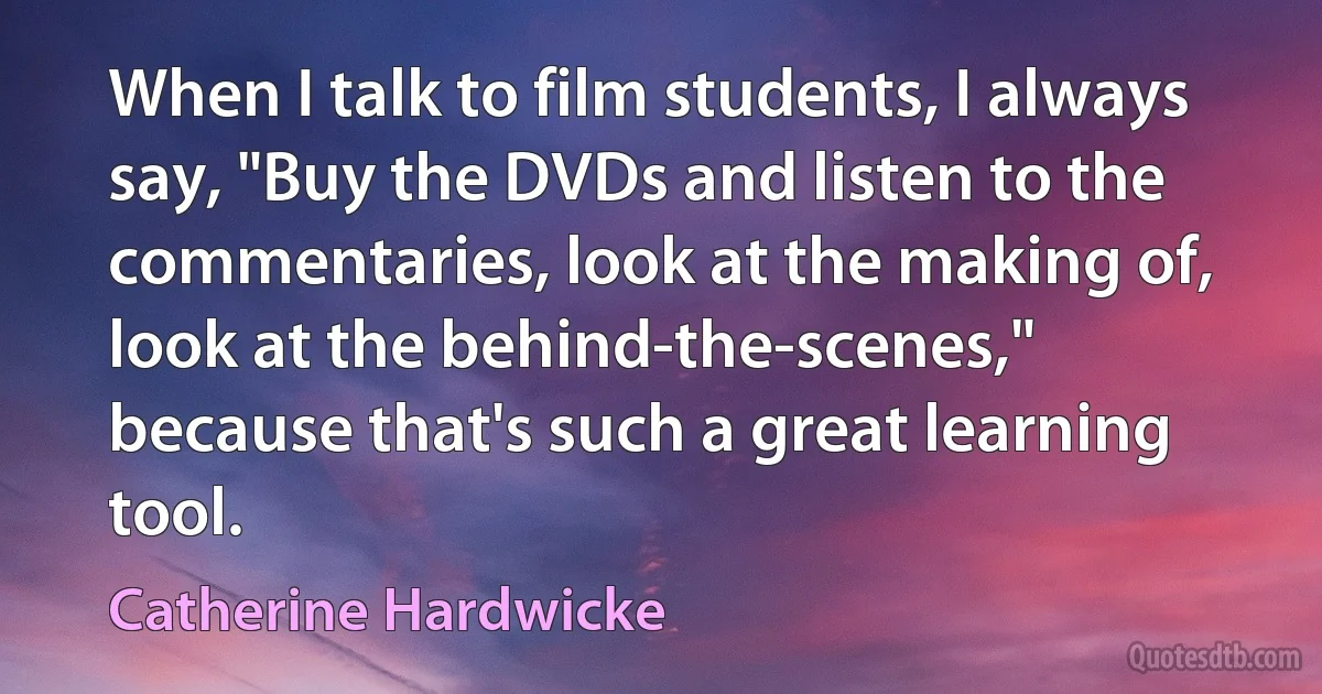 When I talk to film students, I always say, "Buy the DVDs and listen to the commentaries, look at the making of, look at the behind-the-scenes," because that's such a great learning tool. (Catherine Hardwicke)