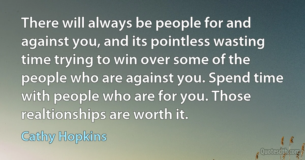 There will always be people for and against you, and its pointless wasting time trying to win over some of the people who are against you. Spend time with people who are for you. Those realtionships are worth it. (Cathy Hopkins)