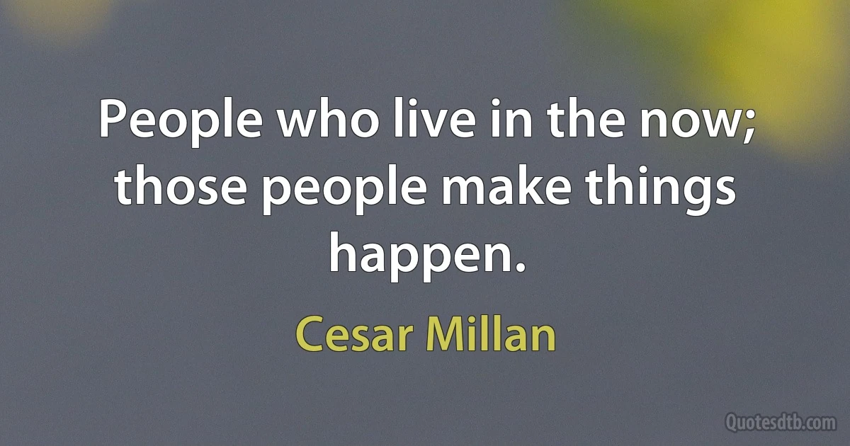 People who live in the now; those people make things happen. (Cesar Millan)