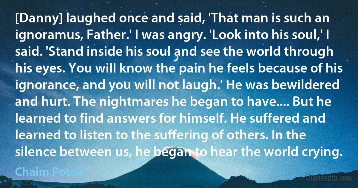 [Danny] laughed once and said, 'That man is such an ignoramus, Father.' I was angry. 'Look into his soul,' I said. 'Stand inside his soul and see the world through his eyes. You will know the pain he feels because of his ignorance, and you will not laugh.' He was bewildered and hurt. The nightmares he began to have.... But he learned to find answers for himself. He suffered and learned to listen to the suffering of others. In the silence between us, he began to hear the world crying. (Chaim Potok)