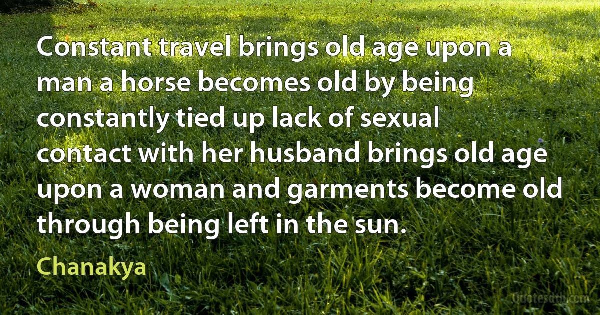 Constant travel brings old age upon a man a horse becomes old by being constantly tied up lack of sexual contact with her husband brings old age upon a woman and garments become old through being left in the sun. (Chanakya)