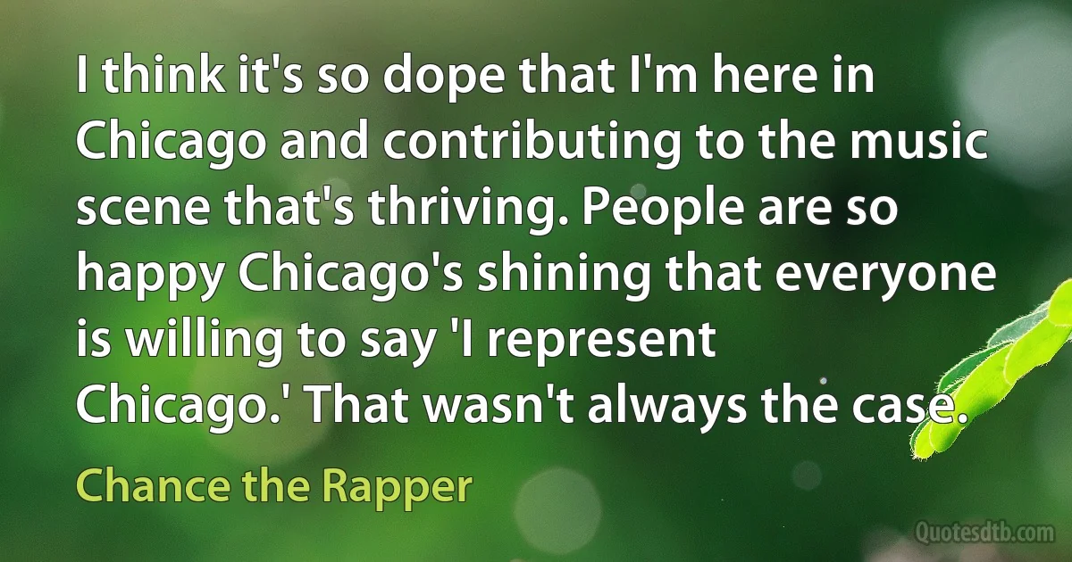 I think it's so dope that I'm here in Chicago and contributing to the music scene that's thriving. People are so happy Chicago's shining that everyone is willing to say 'I represent Chicago.' That wasn't always the case. (Chance the Rapper)