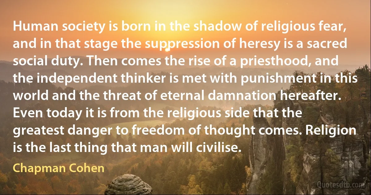 Human society is born in the shadow of religious fear, and in that stage the suppression of heresy is a sacred social duty. Then comes the rise of a priesthood, and the independent thinker is met with punishment in this world and the threat of eternal damnation hereafter. Even today it is from the religious side that the greatest danger to freedom of thought comes. Religion is the last thing that man will civilise. (Chapman Cohen)