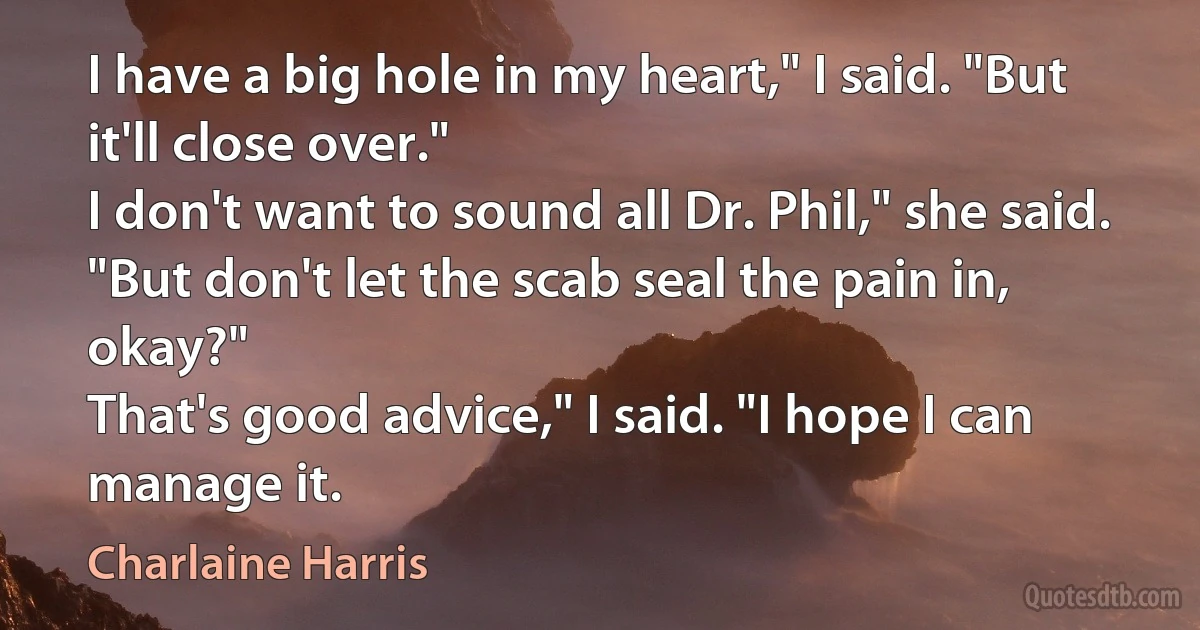 I have a big hole in my heart," I said. "But it'll close over."
I don't want to sound all Dr. Phil," she said. "But don't let the scab seal the pain in, okay?"
That's good advice," I said. "I hope I can manage it. (Charlaine Harris)