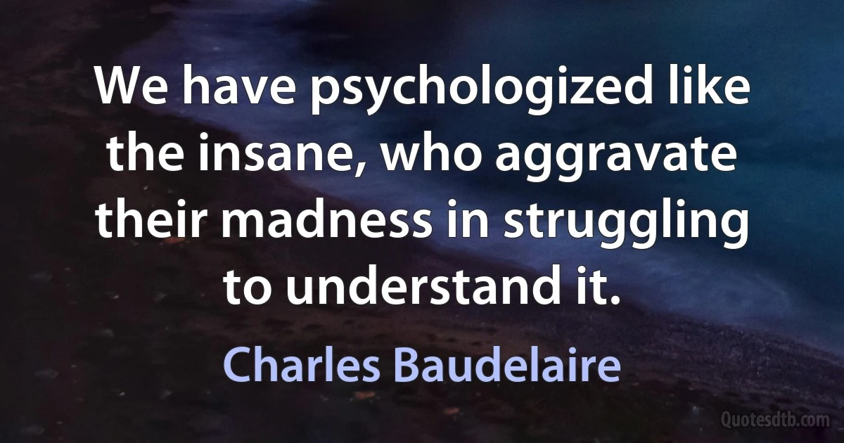 We have psychologized like the insane, who aggravate their madness in struggling to understand it. (Charles Baudelaire)