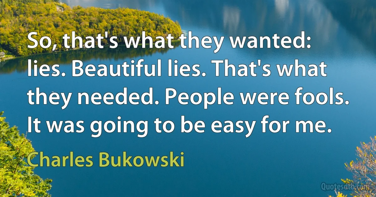 So, that's what they wanted: lies. Beautiful lies. That's what they needed. People were fools. It was going to be easy for me. (Charles Bukowski)