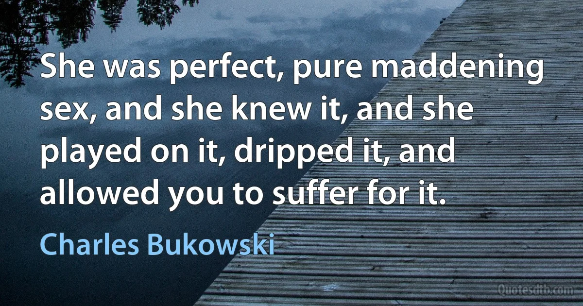 She was perfect, pure maddening sex, and she knew it, and she played on it, dripped it, and allowed you to suffer for it. (Charles Bukowski)