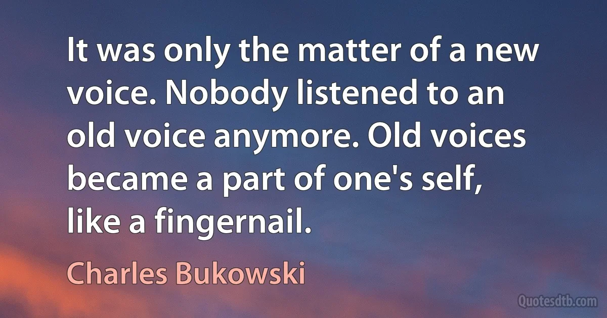 It was only the matter of a new voice. Nobody listened to an old voice anymore. Old voices became a part of one's self, like a fingernail. (Charles Bukowski)