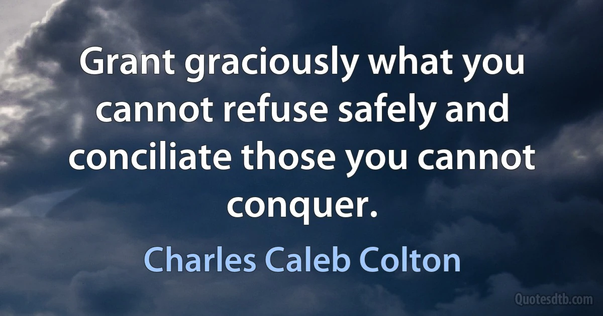 Grant graciously what you cannot refuse safely and conciliate those you cannot conquer. (Charles Caleb Colton)