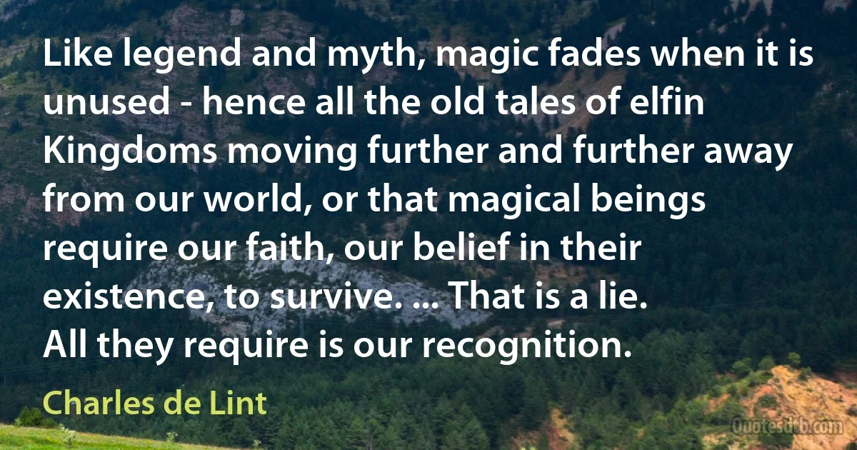 Like legend and myth, magic fades when it is unused - hence all the old tales of elfin Kingdoms moving further and further away from our world, or that magical beings require our faith, our belief in their existence, to survive. ... That is a lie. All they require is our recognition. (Charles de Lint)