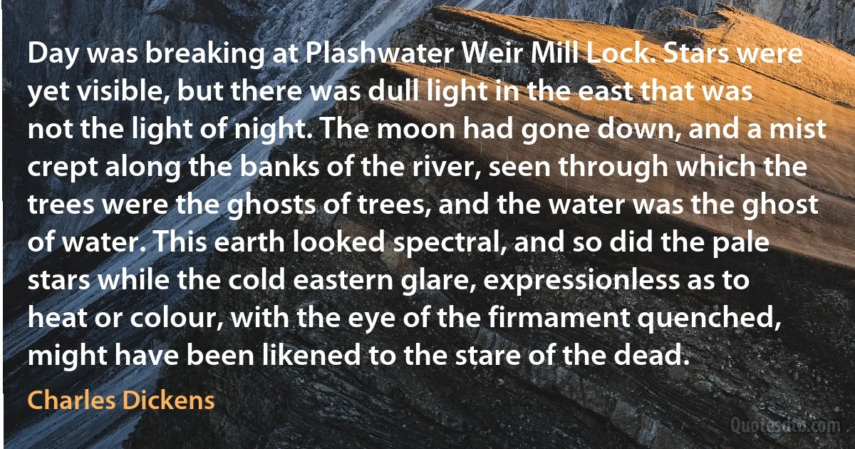 Day was breaking at Plashwater Weir Mill Lock. Stars were yet visible, but there was dull light in the east that was not the light of night. The moon had gone down, and a mist crept along the banks of the river, seen through which the trees were the ghosts of trees, and the water was the ghost of water. This earth looked spectral, and so did the pale stars while the cold eastern glare, expressionless as to heat or colour, with the eye of the firmament quenched, might have been likened to the stare of the dead. (Charles Dickens)