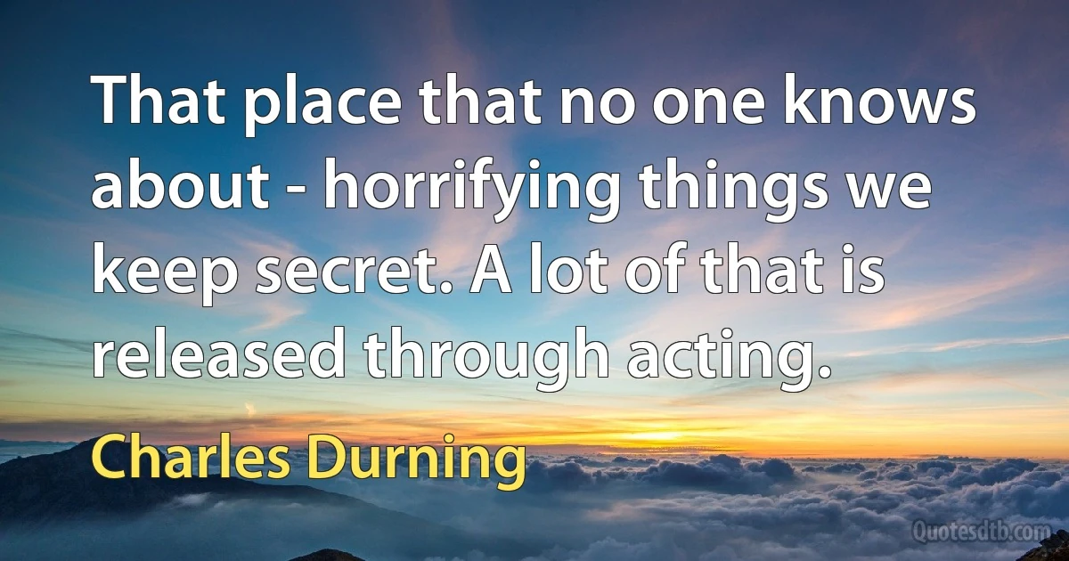 That place that no one knows about - horrifying things we keep secret. A lot of that is released through acting. (Charles Durning)