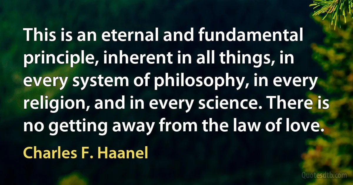 This is an eternal and fundamental principle, inherent in all things, in every system of philosophy, in every religion, and in every science. There is no getting away from the law of love. (Charles F. Haanel)