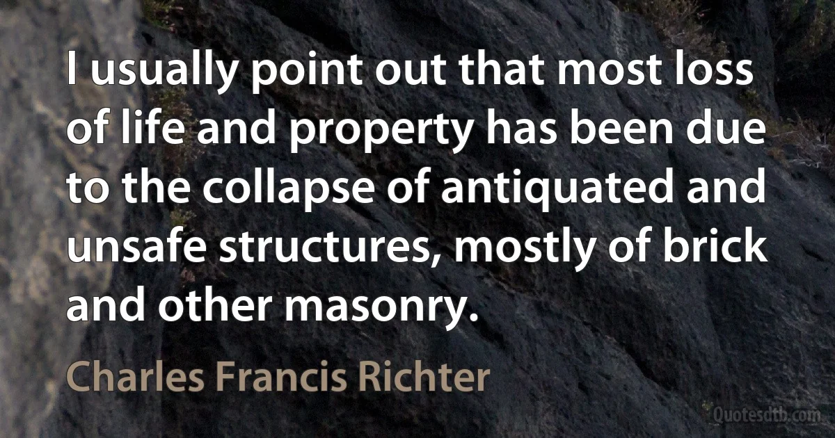 I usually point out that most loss of life and property has been due to the collapse of antiquated and unsafe structures, mostly of brick and other masonry. (Charles Francis Richter)