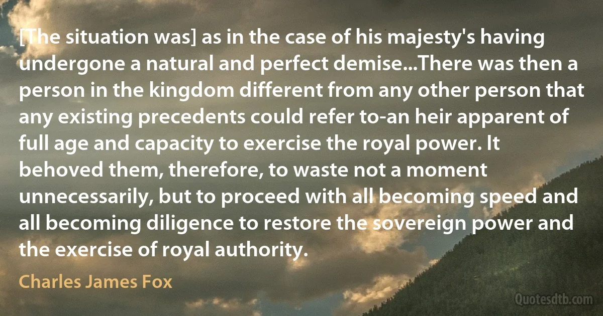 [The situation was] as in the case of his majesty's having undergone a natural and perfect demise...There was then a person in the kingdom different from any other person that any existing precedents could refer to-an heir apparent of full age and capacity to exercise the royal power. It behoved them, therefore, to waste not a moment unnecessarily, but to proceed with all becoming speed and all becoming diligence to restore the sovereign power and the exercise of royal authority. (Charles James Fox)