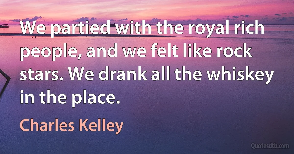 We partied with the royal rich people, and we felt like rock stars. We drank all the whiskey in the place. (Charles Kelley)