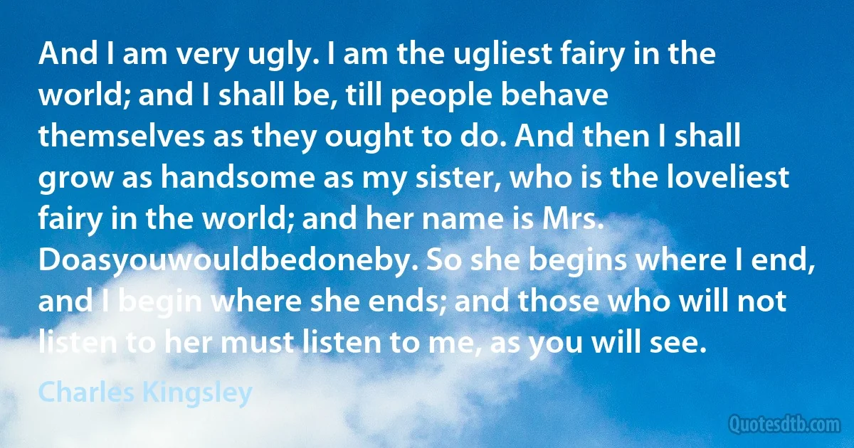 And I am very ugly. I am the ugliest fairy in the world; and I shall be, till people behave themselves as they ought to do. And then I shall grow as handsome as my sister, who is the loveliest fairy in the world; and her name is Mrs. Doasyouwouldbedoneby. So she begins where I end, and I begin where she ends; and those who will not listen to her must listen to me, as you will see. (Charles Kingsley)