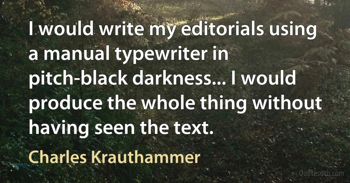 I would write my editorials using a manual typewriter in pitch-black darkness... I would produce the whole thing without having seen the text. (Charles Krauthammer)