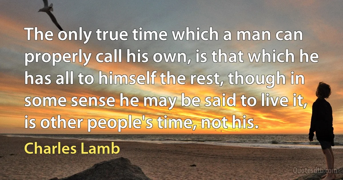 The only true time which a man can properly call his own, is that which he has all to himself the rest, though in some sense he may be said to live it, is other people's time, not his. (Charles Lamb)