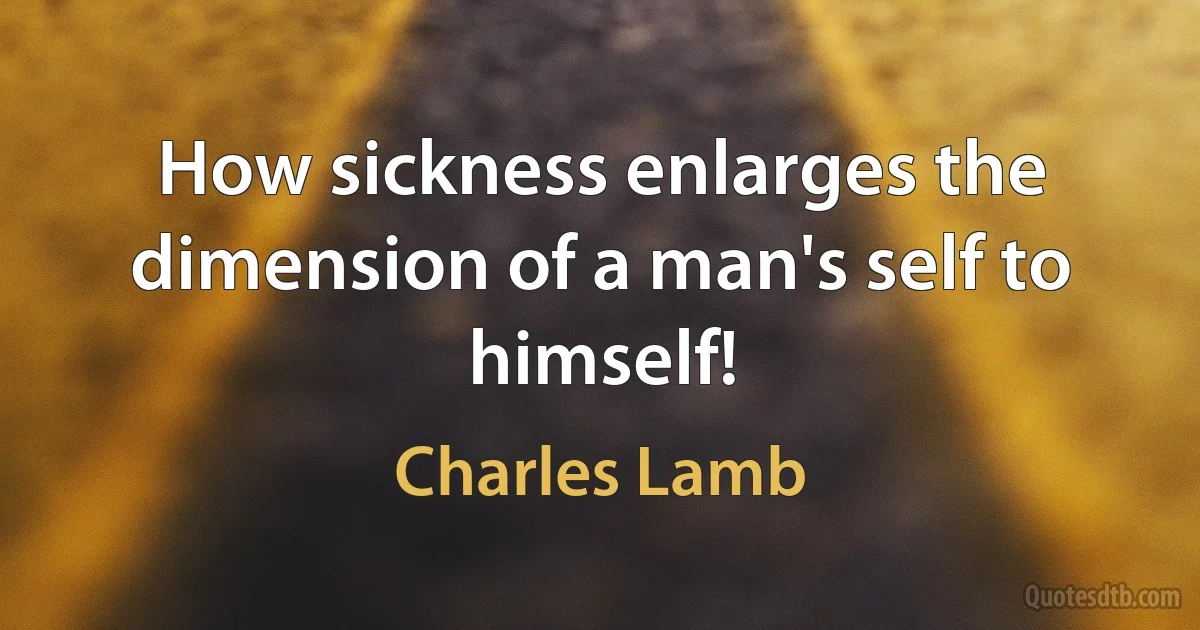 How sickness enlarges the dimension of a man's self to himself! (Charles Lamb)