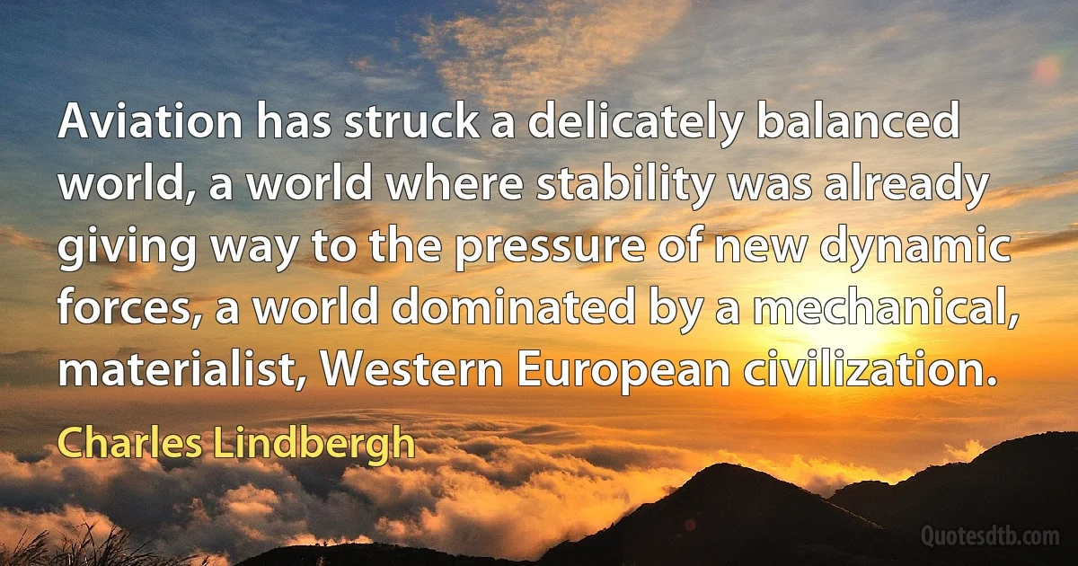 Aviation has struck a delicately balanced world, a world where stability was already giving way to the pressure of new dynamic forces, a world dominated by a mechanical, materialist, Western European civilization. (Charles Lindbergh)