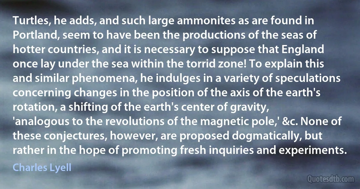 Turtles, he adds, and such large ammonites as are found in Portland, seem to have been the productions of the seas of hotter countries, and it is necessary to suppose that England once lay under the sea within the torrid zone! To explain this and similar phenomena, he indulges in a variety of speculations concerning changes in the position of the axis of the earth's rotation, a shifting of the earth's center of gravity, 'analogous to the revolutions of the magnetic pole,' &c. None of these conjectures, however, are proposed dogmatically, but rather in the hope of promoting fresh inquiries and experiments. (Charles Lyell)