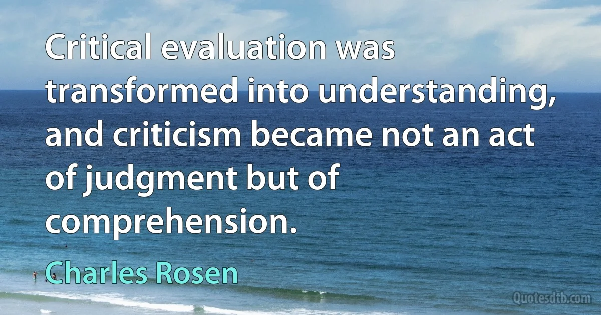 Critical evaluation was transformed into understanding, and criticism became not an act of judgment but of comprehension. (Charles Rosen)