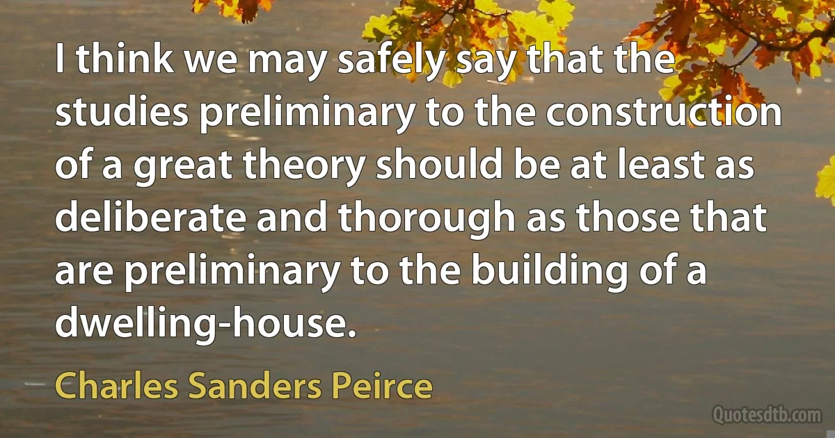 I think we may safely say that the studies preliminary to the construction of a great theory should be at least as deliberate and thorough as those that are preliminary to the building of a dwelling-house. (Charles Sanders Peirce)