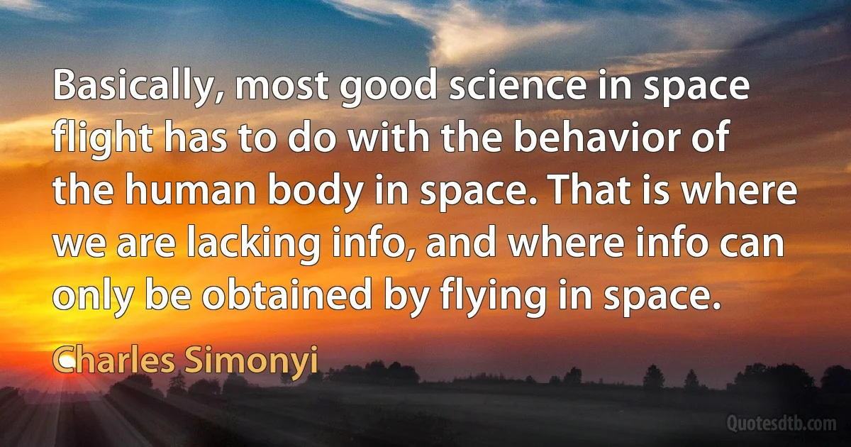 Basically, most good science in space flight has to do with the behavior of the human body in space. That is where we are lacking info, and where info can only be obtained by flying in space. (Charles Simonyi)