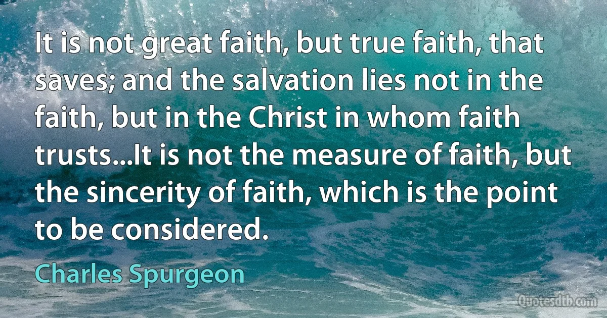 It is not great faith, but true faith, that saves; and the salvation lies not in the faith, but in the Christ in whom faith trusts...It is not the measure of faith, but the sincerity of faith, which is the point to be considered. (Charles Spurgeon)