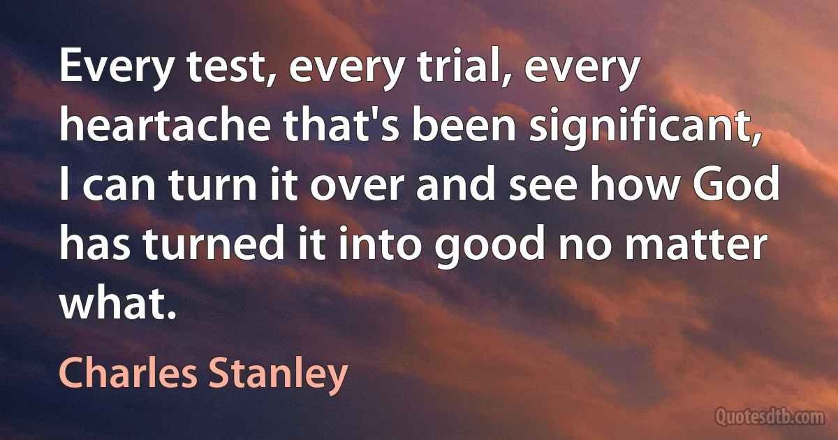 Every test, every trial, every heartache that's been significant, I can turn it over and see how God has turned it into good no matter what. (Charles Stanley)