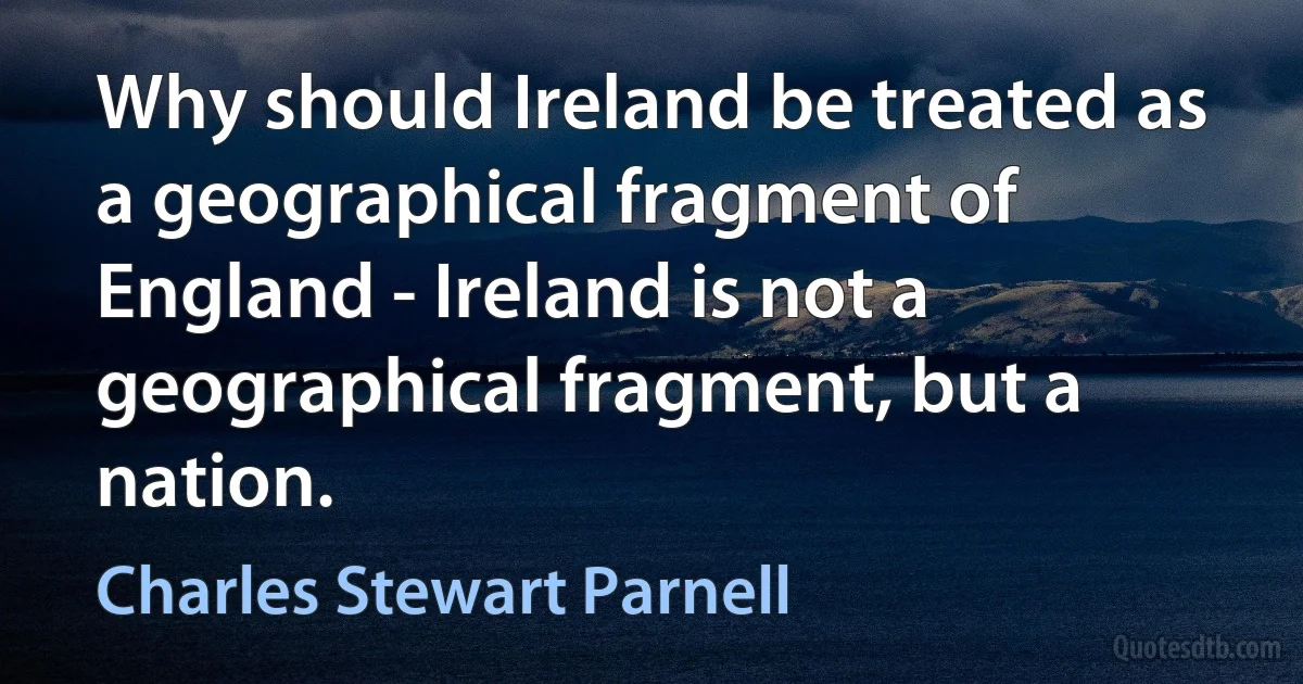 Why should Ireland be treated as a geographical fragment of England - Ireland is not a geographical fragment, but a nation. (Charles Stewart Parnell)