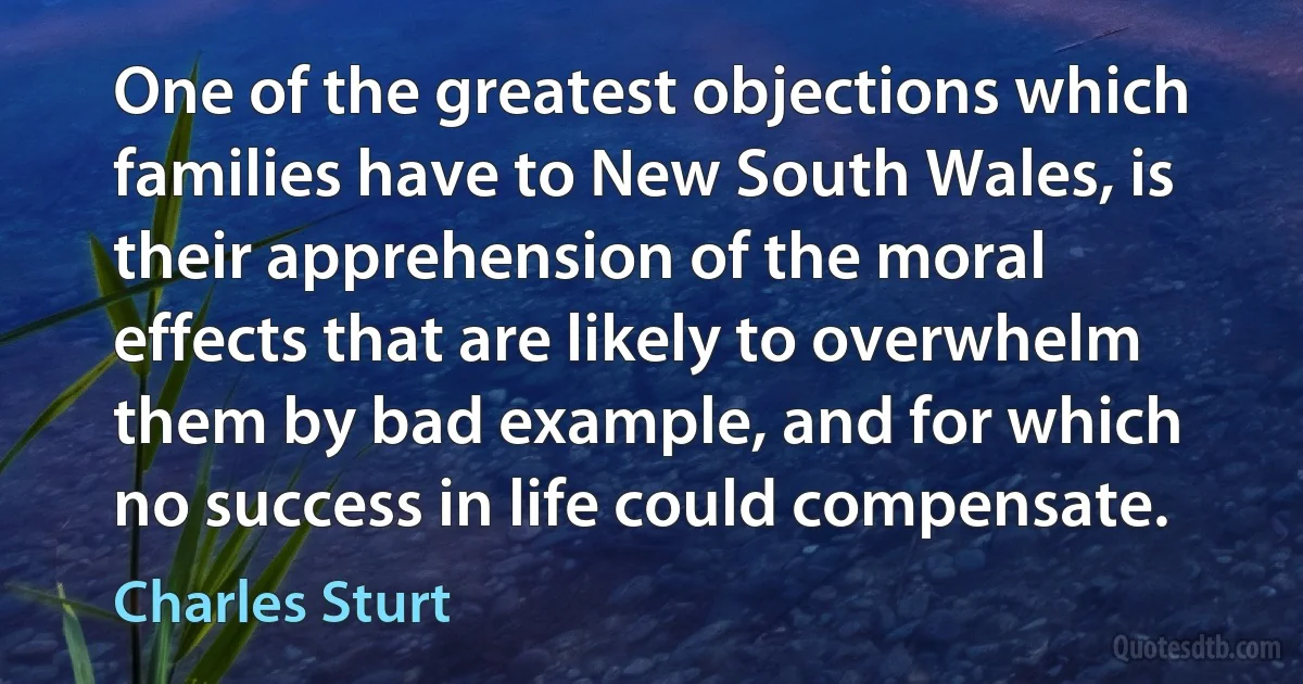 One of the greatest objections which families have to New South Wales, is their apprehension of the moral effects that are likely to overwhelm them by bad example, and for which no success in life could compensate. (Charles Sturt)