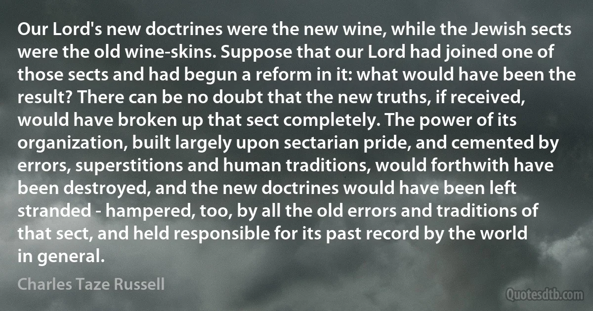 Our Lord's new doctrines were the new wine, while the Jewish sects were the old wine-skins. Suppose that our Lord had joined one of those sects and had begun a reform in it: what would have been the result? There can be no doubt that the new truths, if received, would have broken up that sect completely. The power of its organization, built largely upon sectarian pride, and cemented by errors, superstitions and human traditions, would forthwith have been destroyed, and the new doctrines would have been left stranded - hampered, too, by all the old errors and traditions of that sect, and held responsible for its past record by the world in general. (Charles Taze Russell)