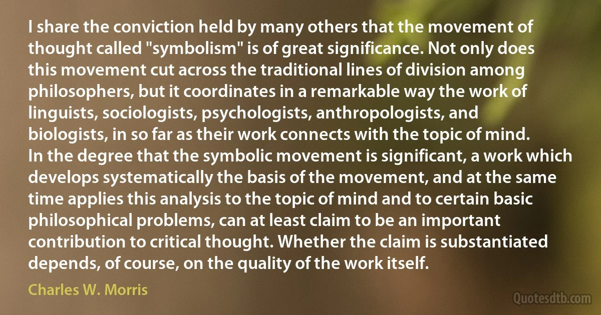 I share the conviction held by many others that the movement of thought called "symbolism" is of great significance. Not only does this movement cut across the traditional lines of division among philosophers, but it coordinates in a remarkable way the work of linguists, sociologists, psychologists, anthropologists, and biologists, in so far as their work connects with the topic of mind. In the degree that the symbolic movement is significant, a work which develops systematically the basis of the movement, and at the same time applies this analysis to the topic of mind and to certain basic philosophical problems, can at least claim to be an important contribution to critical thought. Whether the claim is substantiated depends, of course, on the quality of the work itself. (Charles W. Morris)