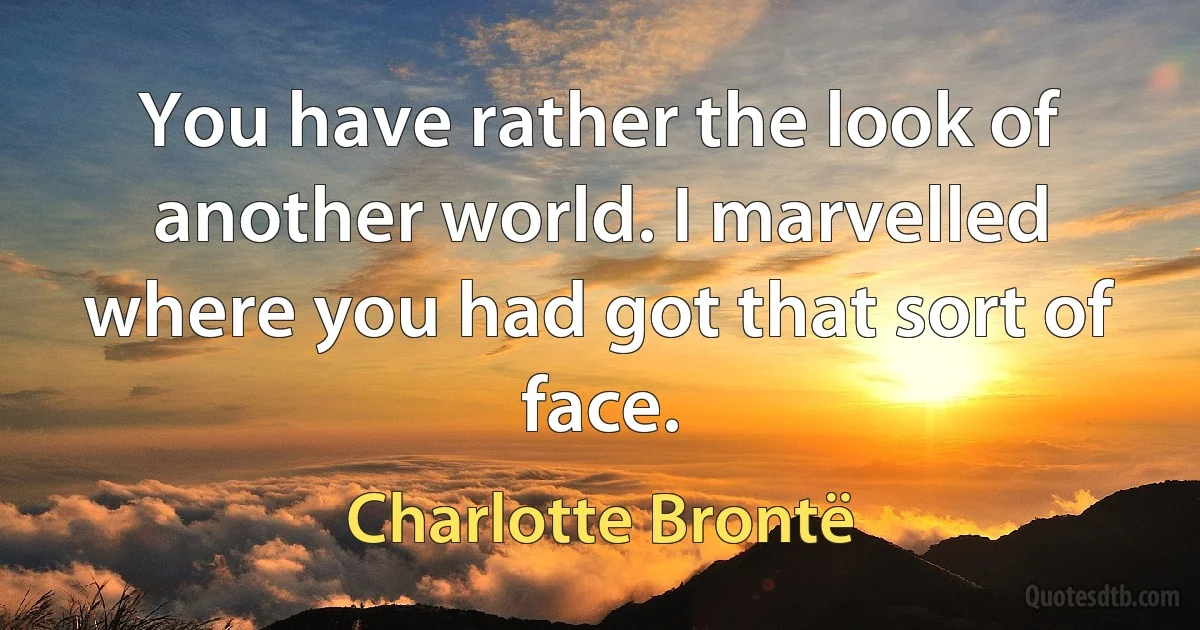 You have rather the look of another world. I marvelled where you had got that sort of face. (Charlotte Brontë)