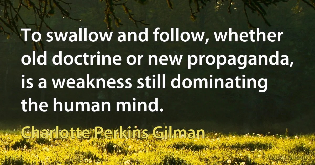 To swallow and follow, whether old doctrine or new propaganda, is a weakness still dominating the human mind. (Charlotte Perkins Gilman)