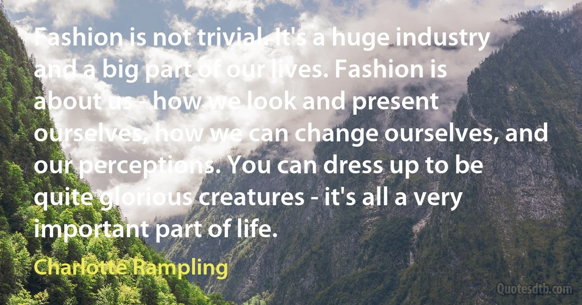 Fashion is not trivial. It's a huge industry and a big part of our lives. Fashion is about us - how we look and present ourselves, how we can change ourselves, and our perceptions. You can dress up to be quite glorious creatures - it's all a very important part of life. (Charlotte Rampling)